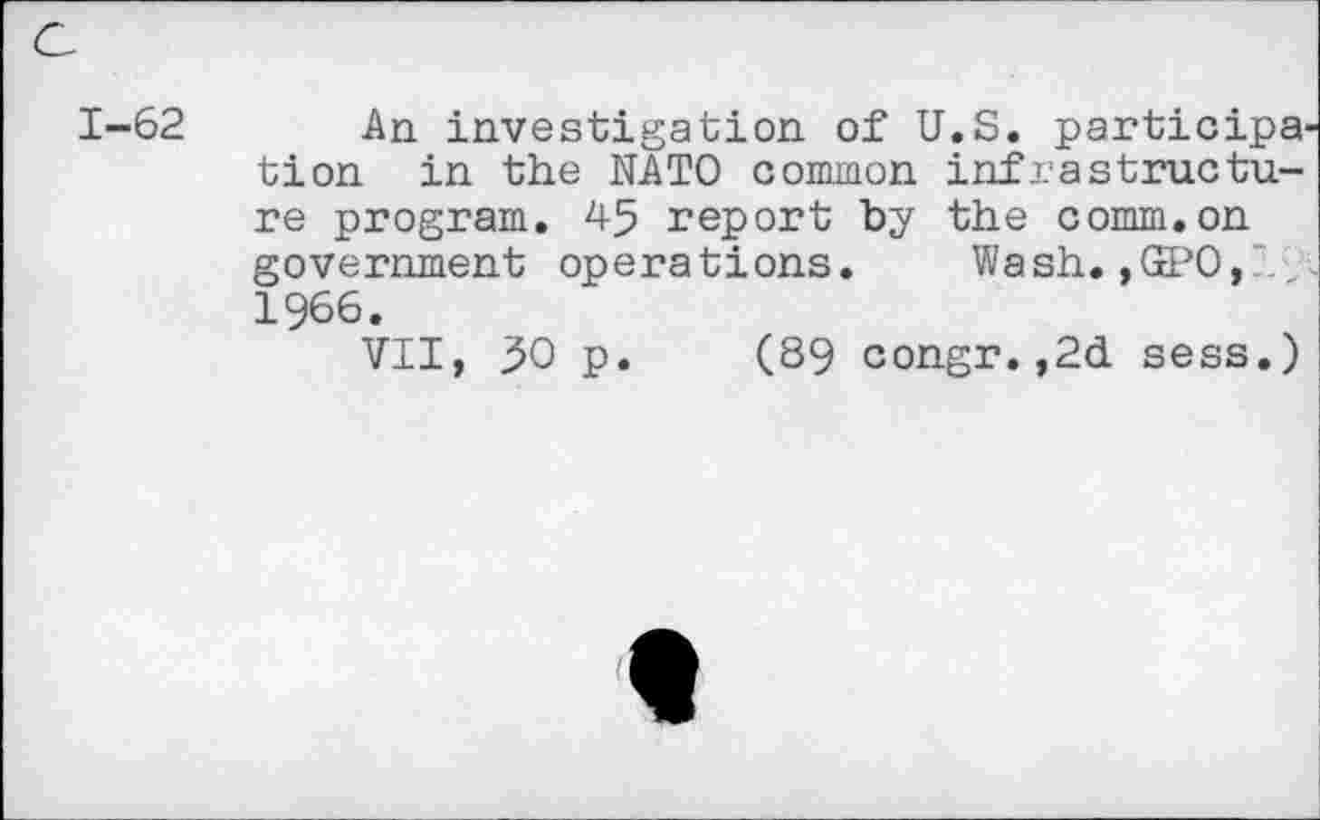 ﻿1-62 An investigation of U.S. participa tion in the NATO common infrestructure program. 45 report by the comm.on government operations. Wash.,GPO, 1966.
VII, ;50 p. (89 congr. ,2d sess.)